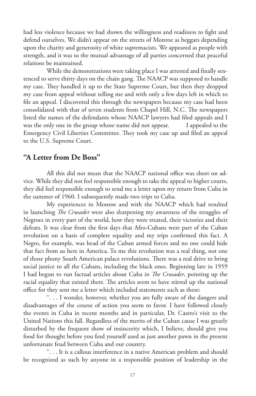 had less violence because we had shown the willingness and readiness to fight and defend ourselves. We didt appear on the sreets of Monroe s beggars depending upon the charity and generosity of white supremacists. We appeared as people with serengeh, and it was to the mutual advantage of all parties concerned that peaceful relations be maintained. While the demonstrations were taking place [ was arrested and fnally sen- tenced to serve thirey days on the chain gang. The NAACP was supposed to handle my case. They handled it up to the State Supreme Court, but then they dropped my case from appeal without teling me and with only few days left in which to file an appeal. | discovered this through the newspapers because my case had been consolidated with that of seven students from Chapel Hill, N.C. The newspapers listed the names of the defendants whose NAACP lawyers had filed appeals and 1 was the only one in the group whose name did not appear. 1 appealed to the Emergency Civil Liberties Committee. They took my case up and filed an appeal 0 the U.S. Supreme Court “A Letter from De Boss” All this did not mean that the NAACP national offce was shore on ad- vice, Whill they did not feelresponsible enough to take the appeal 1 higher courts, they did feel responsible enough to send me a leteer upon my rewurn from Cuba in the summer of 1960. I subscquently made owo trips to Cuba My experiences in Monroe and with the NAACP which had resulted in launching The Crusader were also sharpening my awaeness of the suruggles of Negroes in every part of the world, how they were treated, their victories and their defears. Tt was clear from the frsc days that Afro-Cubans were part of the Cuban revolution on basis of complete equality and my tips confirmed this fact. A Negro, for example, was head of the Cuban armed forces and no one could hide that fact from us here in America. To me this revolution was real thing, not one of those phony South American palace revolutions. There was a real drive o bring social justice to all the Cubans, including the black ones. Beginning late in 1959 1 had begun to run facrual articles about Cuba in The Crusader, pointing up the racial equality that existed there. The artiles scem to have sirred up the national office for they sent me a leter which included statements such as these: .- T wonder, however, whether you are fully aware of the dangers and disadvantages of the course of action you seem to favor. | have followed closcly the evens in Cuba in recent months and in particular, Dr. Castr’s visit to the United Nations this all. Regardless of the merits of the Cuban cause I was grearly disturbed by the frequent show of insincerity which, 1 believe, should give you food for thought before you find yourself used as just another pawn in the present unfortunate feud bevween Cuba and our country *... Iuis a callous interference in a native American problem and should be recognized as such by anyone in a responsible position of leadership in the .